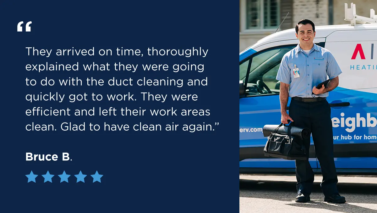 A five-star review from Bruce B. that says “They arrived on time, thoroughly explained what they were going to do with the duct cleaning and quickly got to work. They were efficient and left their work areas clean. Glad to have clean air again.”