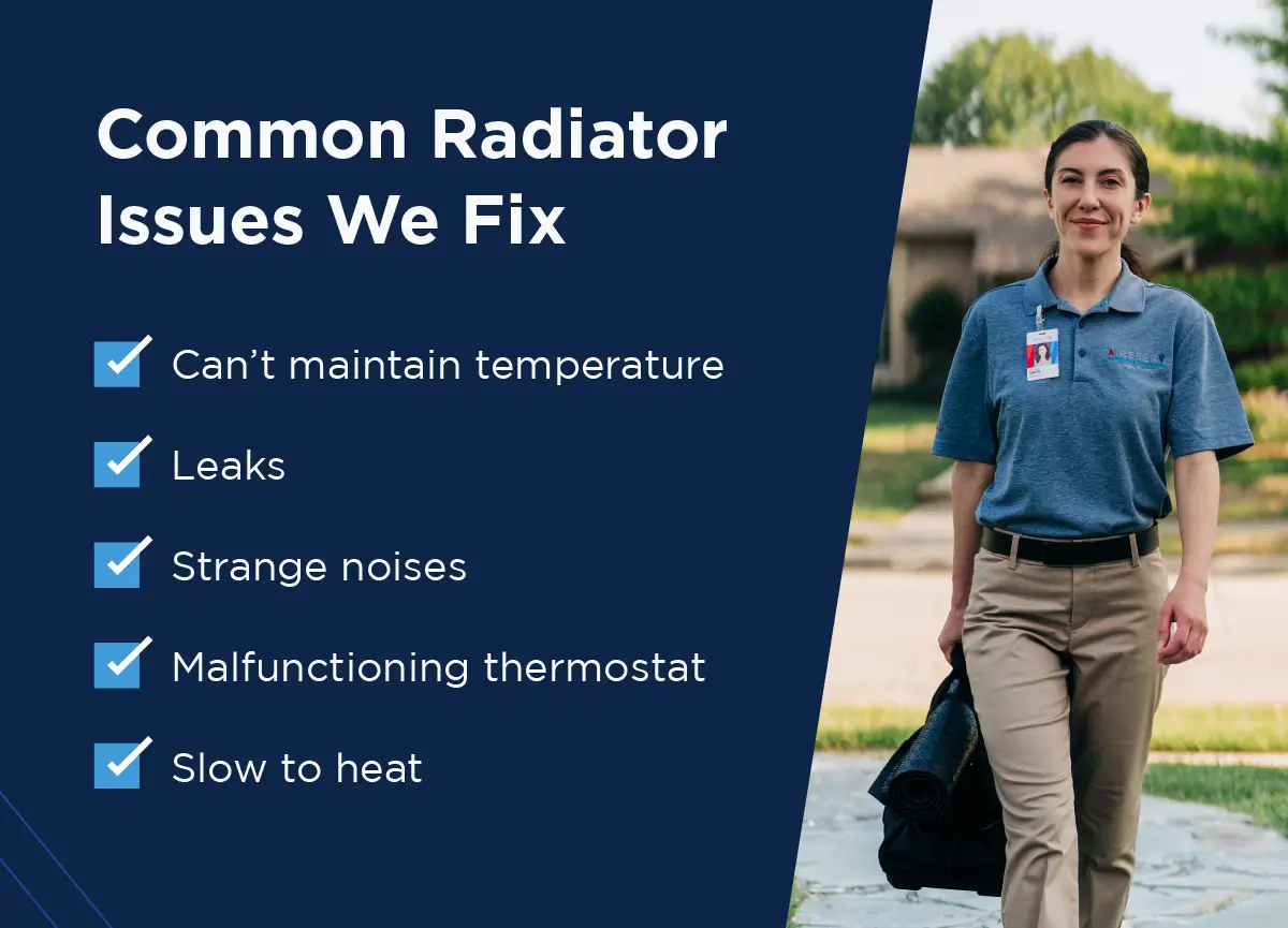 List of common radiator issues Aire Serv fixes: can’t maintain temperature, leaks, strange noises, malfunctioning thermostat, and slow to heat.